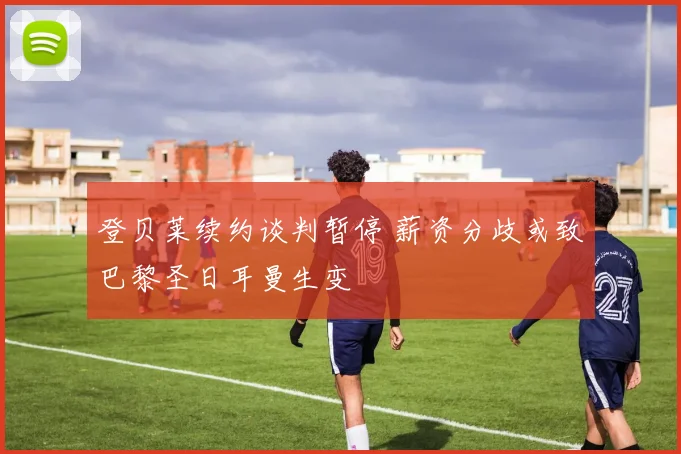 登贝莱续约谈判暂停 薪资分歧或致巴黎圣日耳曼生变