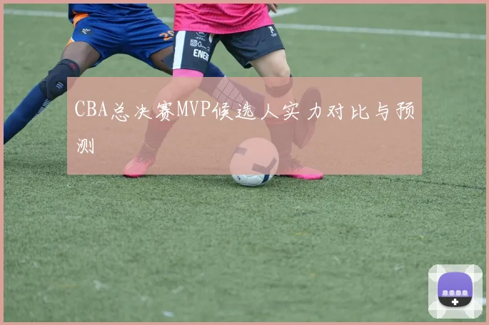 CBA总决赛MVP候选人实力对比与预测