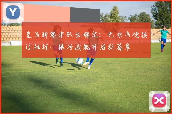 皇马新赛季队长确定：巴尔韦德接过袖标，银河战舰开启新篇章