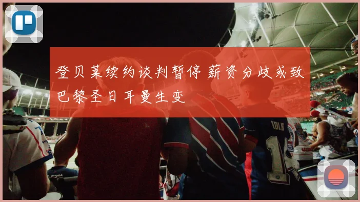 登贝莱续约谈判暂停 薪资分歧或致巴黎圣日耳曼生变