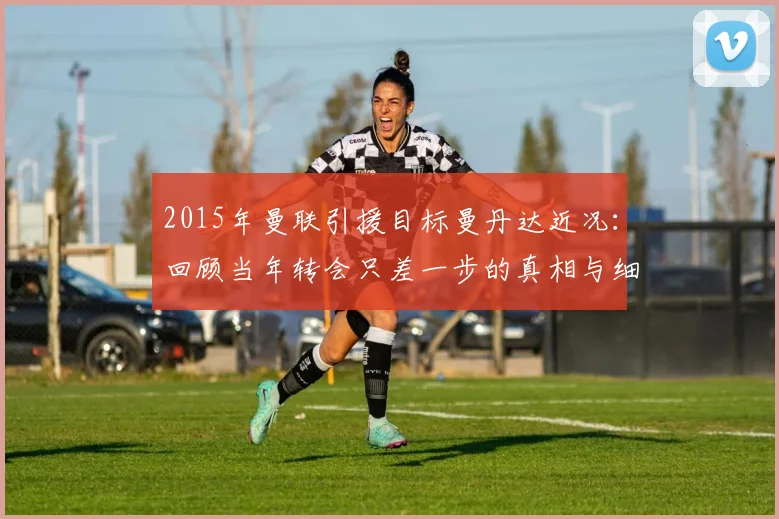 2015年曼联引援目标曼丹达近况：回顾当年转会只差一步的真相与细节