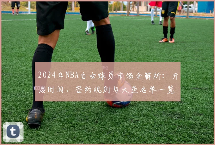 2024年NBA自由球员市场全解析：开启时间、签约规则与大鱼名单一览