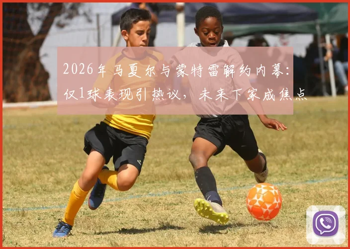 2026年马夏尔与蒙特雷解约内幕：仅1球表现引热议，未来下家成焦点，球迷热议其低迷原因