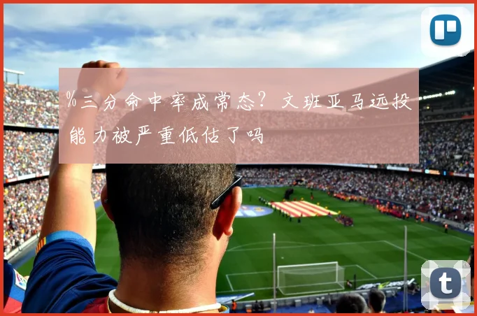 %三分命中率成常态？文班亚马远投能力被严重低估了吗