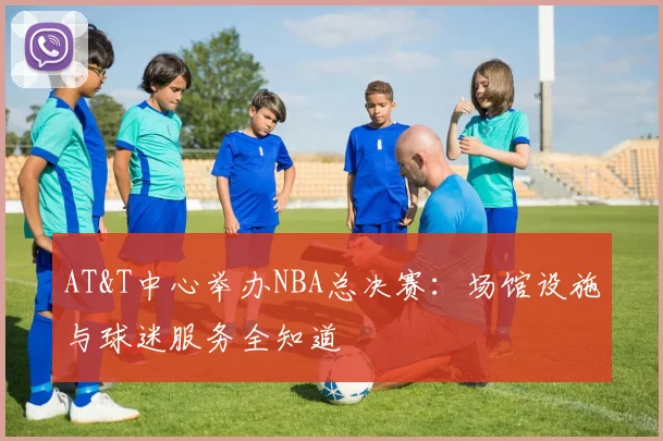 AT&T中心举办NBA总决赛:场馆设施与球迷服务全知道